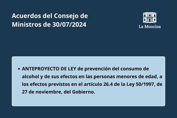 Acuerdos del Consejo de Ministros de 30 de julio de 2024. Anteproyecto de Ley de prevención del consumo de alcohol y de sus efectos en las personas menores de edad, a los efectos previstos en el artículo 26.4 de la Ley 50/1997, de 27 de noviembre, del Gobierno